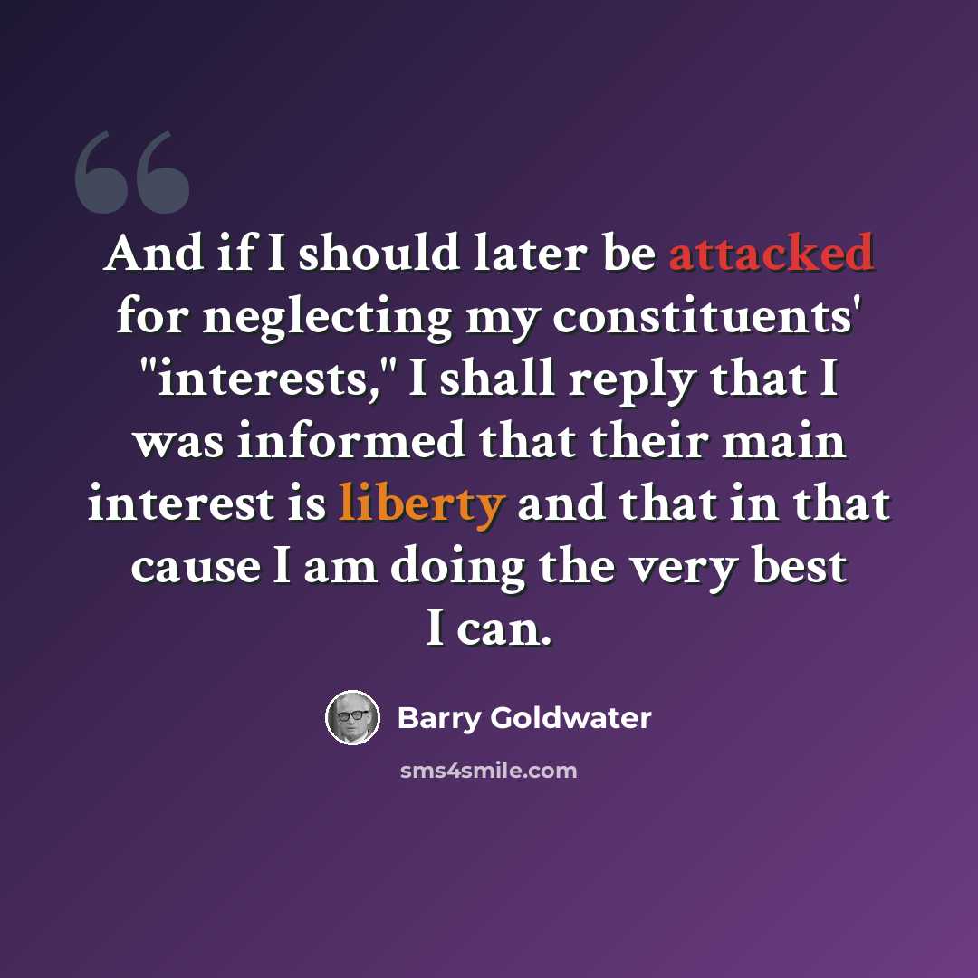 “And if I should later be attacked for neglecting my constituents' "interests," I shall reply that I was informed that their main interest is liberty and that in that cause I am doing the very best I can.” quote by Barry Goldwater