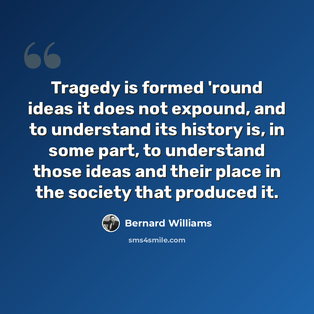 “Tragedy is formed 'round ideas it does not expound, and to understand its history is, in some part, to understand those ideas and their place in the society that produced it.” quote by Bernard Williams