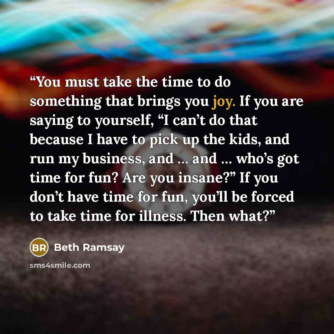 “You must take the time to do something that brings you joy. If you are saying to yourself, “I can’t do that because I have to pick up the kids, and run my business, and … and … who’s got time for fun? Are you insane?” If you don’t have time for fun, you’ll be forced to take time for illness. Then…” quote by Beth Ramsay