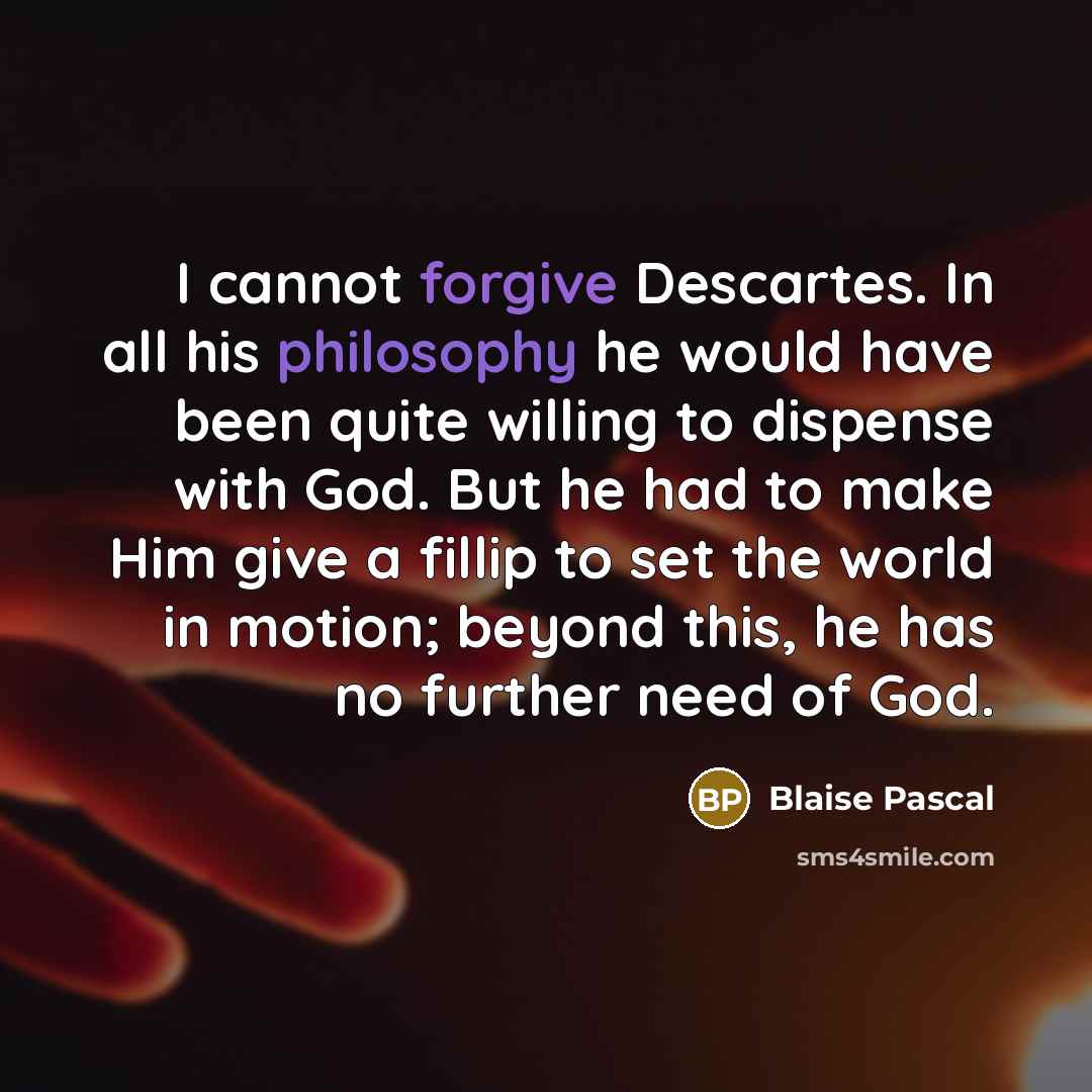 “I cannot forgive Descartes. In all his philosophy he would have been quite willing to dispense with God. But he had to make Him give a fillip to set the world in motion; beyond this, he has no further need of God.” quote by Blaise Pascal