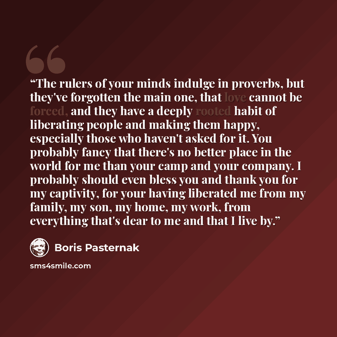“The rulers of your minds indulge in proverbs, but they've forgotten the main one, that love cannot be forced, and they have a deeply rooted habit of liberating people and making them happy, especially those who haven't asked for it. You probably fancy that there's no better place in the world for…” quote by Boris Pasternak