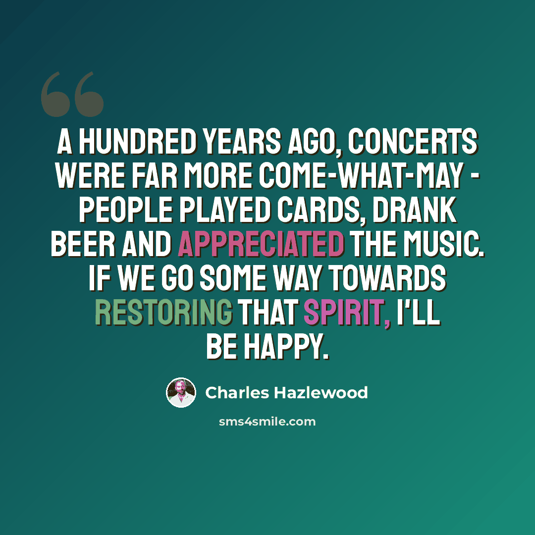 “A hundred years ago, concerts were far more come-what-may - people played cards, drank beer and appreciated the music. If we go some way towards restoring that spirit, I'll be happy.” quote by Charles Hazlewood
