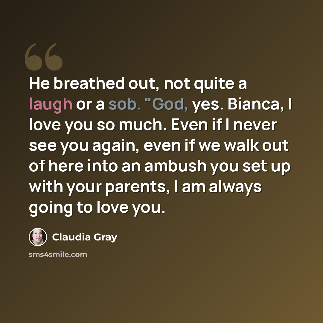 “He breathed out, not quite a laugh or a sob. "God, yes. Bianca, I love you so much. Even if I never see you again, even if we walk out of here into an ambush you set up with your parents, I am always going to love you.” quote by Claudia Gray