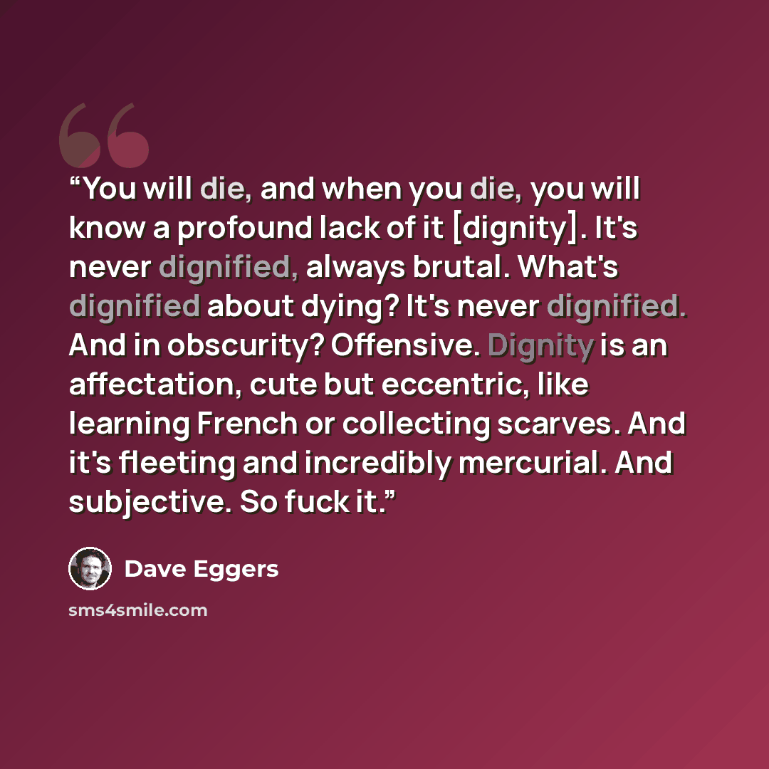“You will die, and when you die, you will know a profound lack of it [dignity]. It's never dignified, always brutal. What's dignified about dying? It's never dignified. And in obscurity? Offensive. Dignity is an affectation, cute but eccentric, like learning French or collecting scarves. And it's…” quote by Dave Eggers