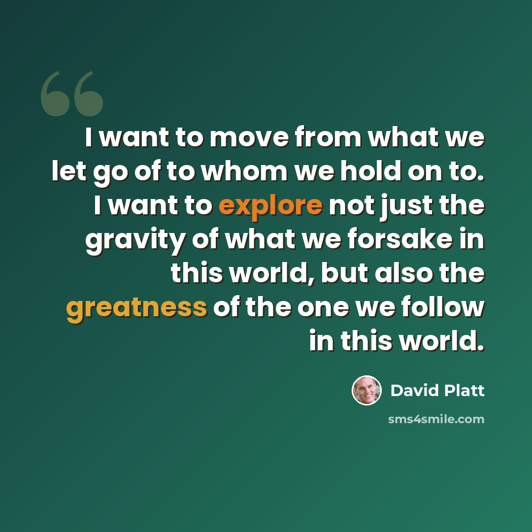 “I want to move from what we let go of to whom we hold on to. I want to explore not just the gravity of what we forsake in this world, but also the greatness of the one we follow in this world.” quote by David Platt
