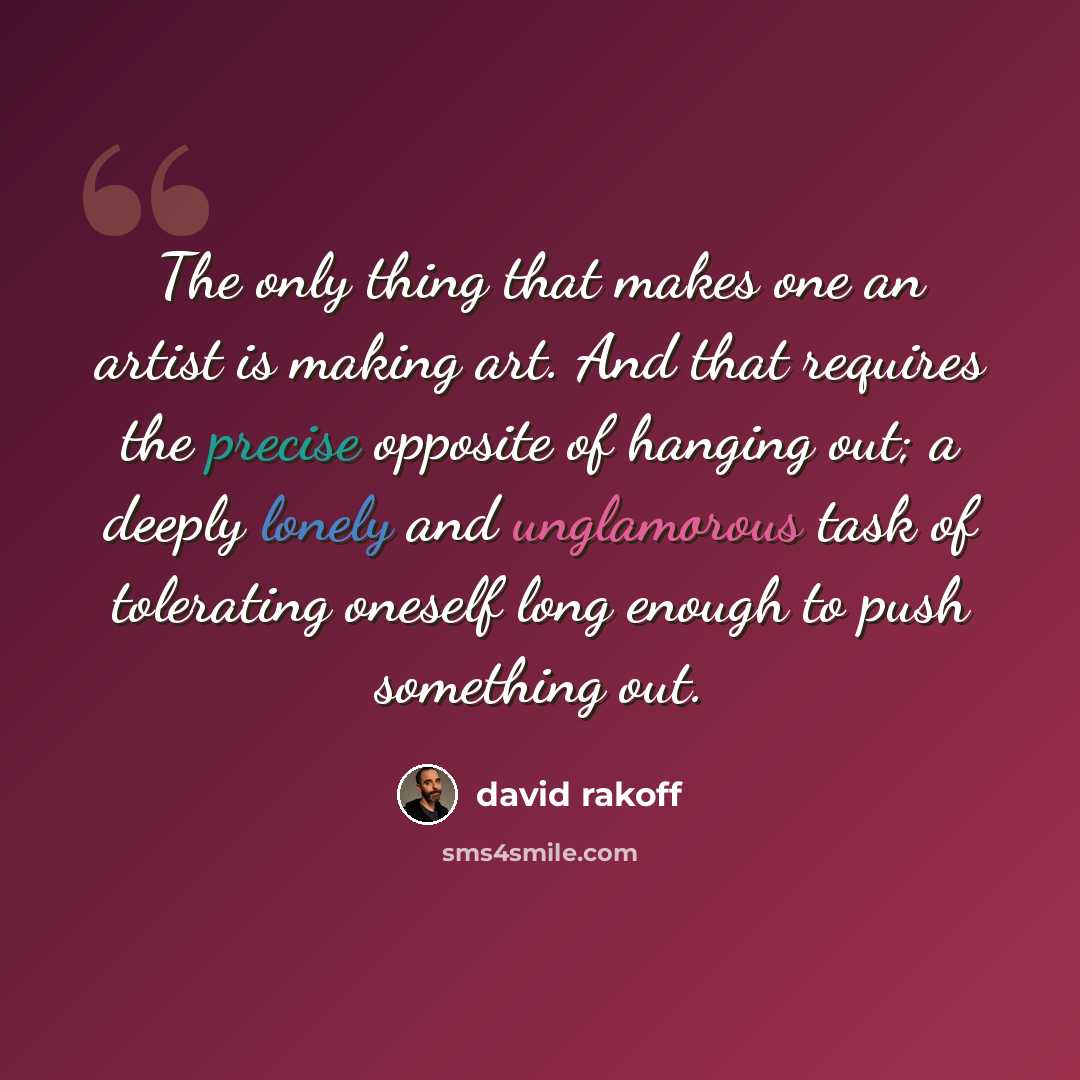 “The only thing that makes one an artist is making art. And that requires the precise opposite of hanging out; a deeply lonely and unglamorous task of tolerating oneself long enough to push something out.” quote by David Rakoff