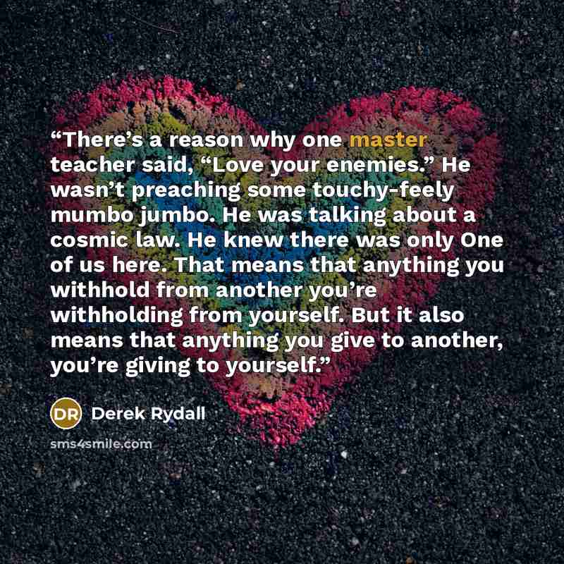 “There’s a reason why one master teacher said, “Love your enemies.” He wasn’t preaching some touchy-feely mumbo jumbo. He was talking about a cosmic law. He knew there was only One of us here. That means that anything you withhold from another you’re withholding from yourself. But it also means…” quote by Derek Rydall