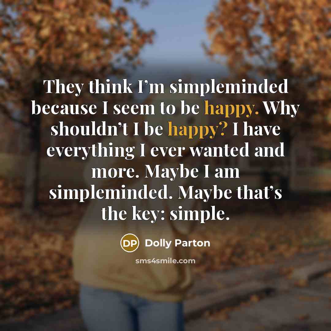 “They think I’m simpleminded because I seem to be happy. Why shouldn’t I be happy? I have everything I ever wanted and more. Maybe I am simpleminded. Maybe that’s the key: simple.” quote by Dolly Parton