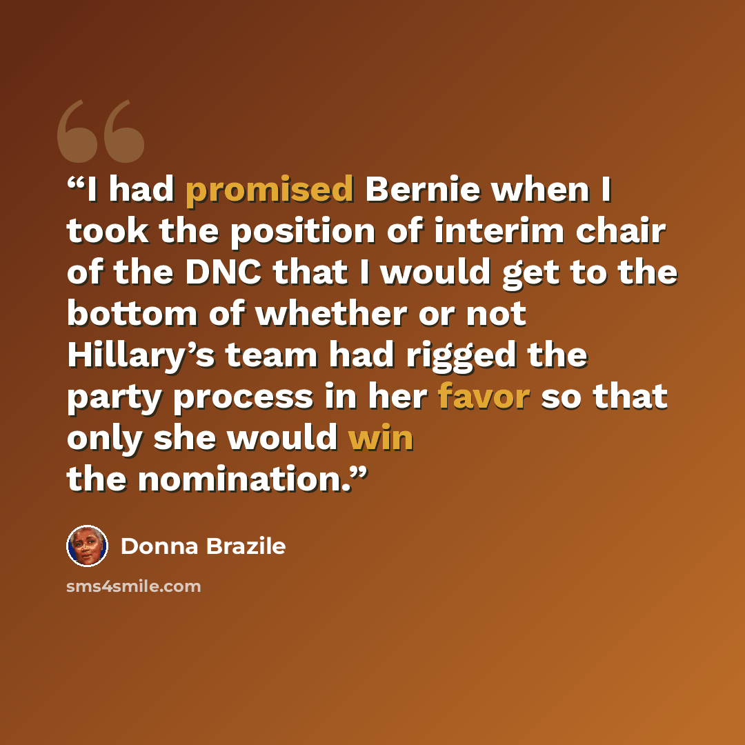 “I had promised Bernie when I took the position of interim chair of the DNC that I would get to the bottom of whether or not Hillary’s team had rigged the party process in her favor so that only she would win the nomination.” quote by Donna Brazile