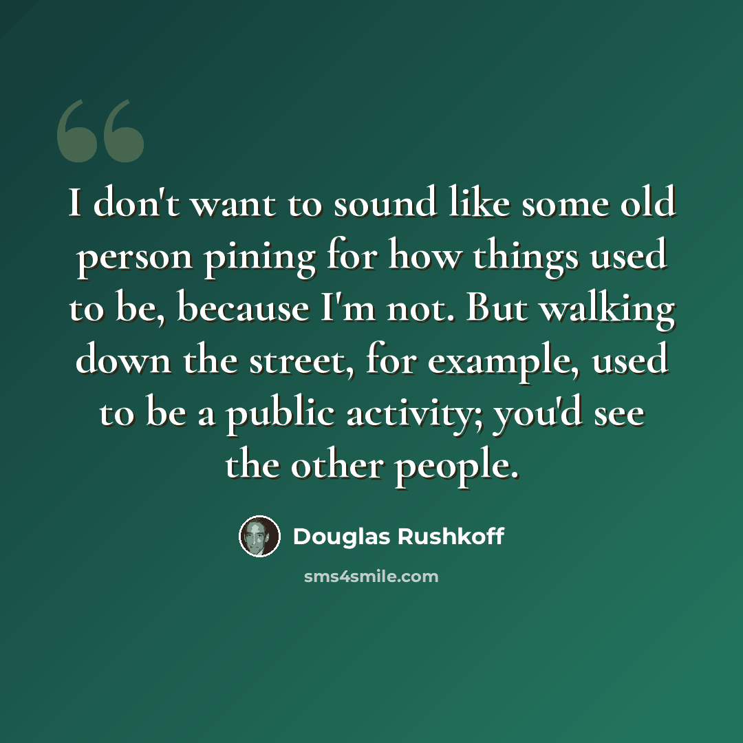 “I don't want to sound like some old person pining for how things used to be, because I'm not. But walking down the street, for example, used to be a public activity; you'd see the other people.” quote by Douglas Rushkoff