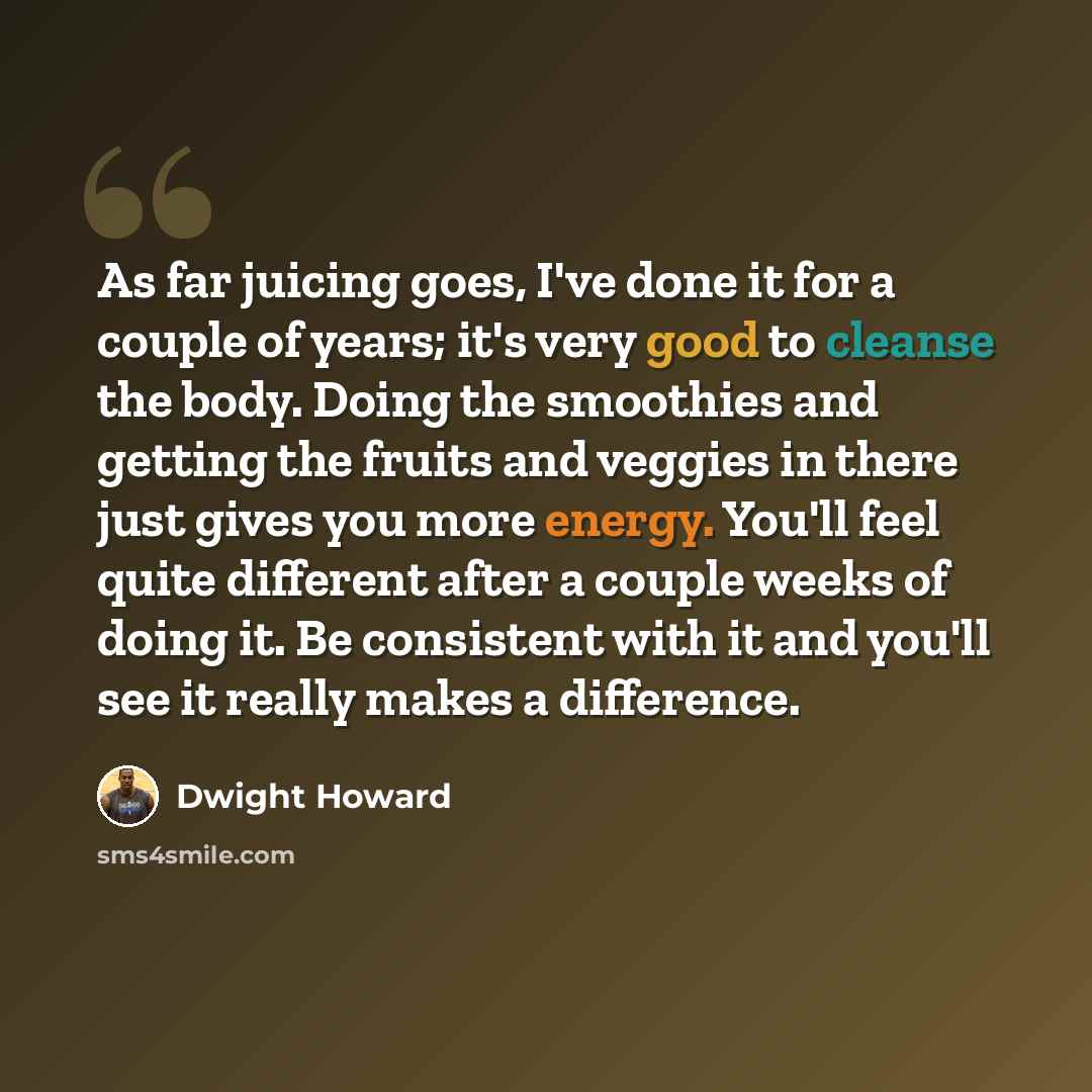 “As far juicing goes, I've done it for a couple of years; it's very good to cleanse the body. Doing the smoothies and getting the fruits and veggies in there just gives you more energy. You'll feel quite different after a couple weeks of doing it. Be consistent with it and you'll see it really…” quote by Dwight Howard