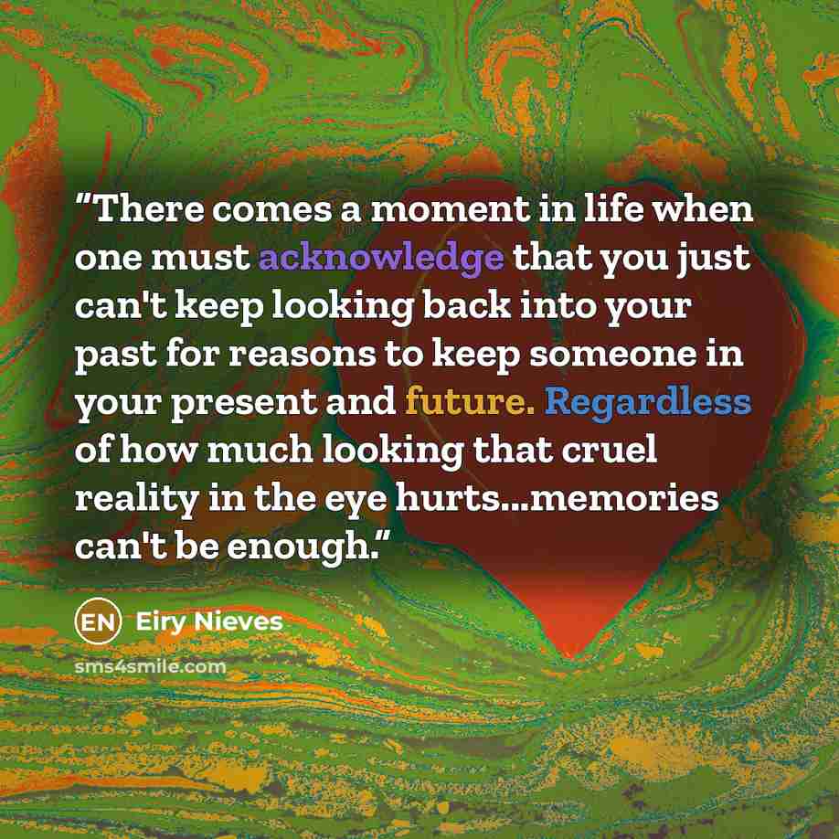 “There comes a moment in life when one must acknowledge that you just can't keep looking back into your past for reasons to keep someone in your present and future. Regardless of how much looking that cruel reality in the eye hurts...memories can't be enough.” quote by Eiry Nieves