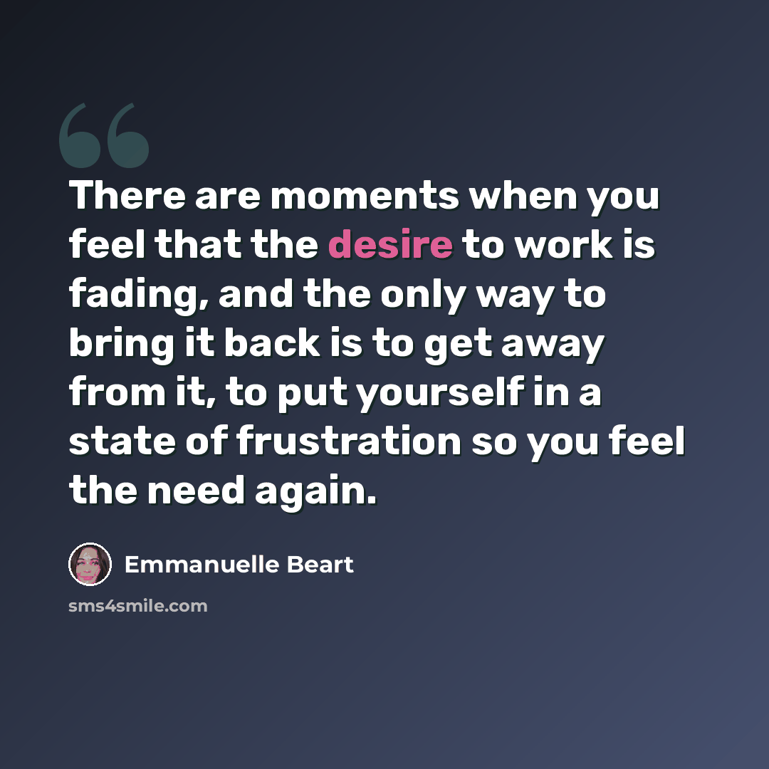 “There are moments when you feel that the desire to work is fading, and the only way to bring it back is to get away from it, to put yourself in a state of frustration so you feel the need again.” quote by Emmanuelle Beart