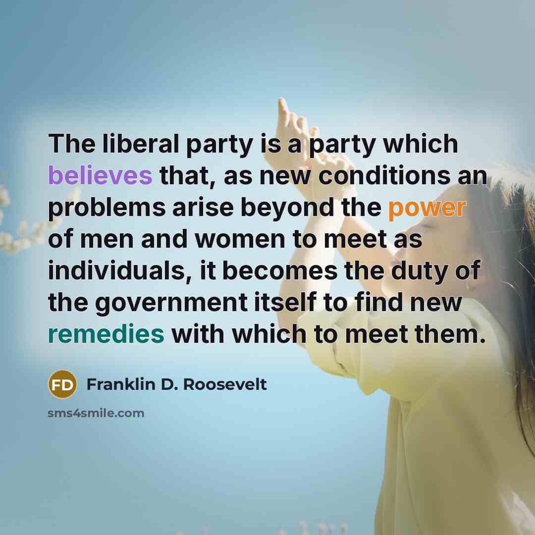“The liberal party is a party which believes that, as new conditions an problems arise beyond the power of men and women to meet as individuals, it becomes the duty of the government itself to find new remedies with which to meet them.” quote by Franklin D. Roosevelt