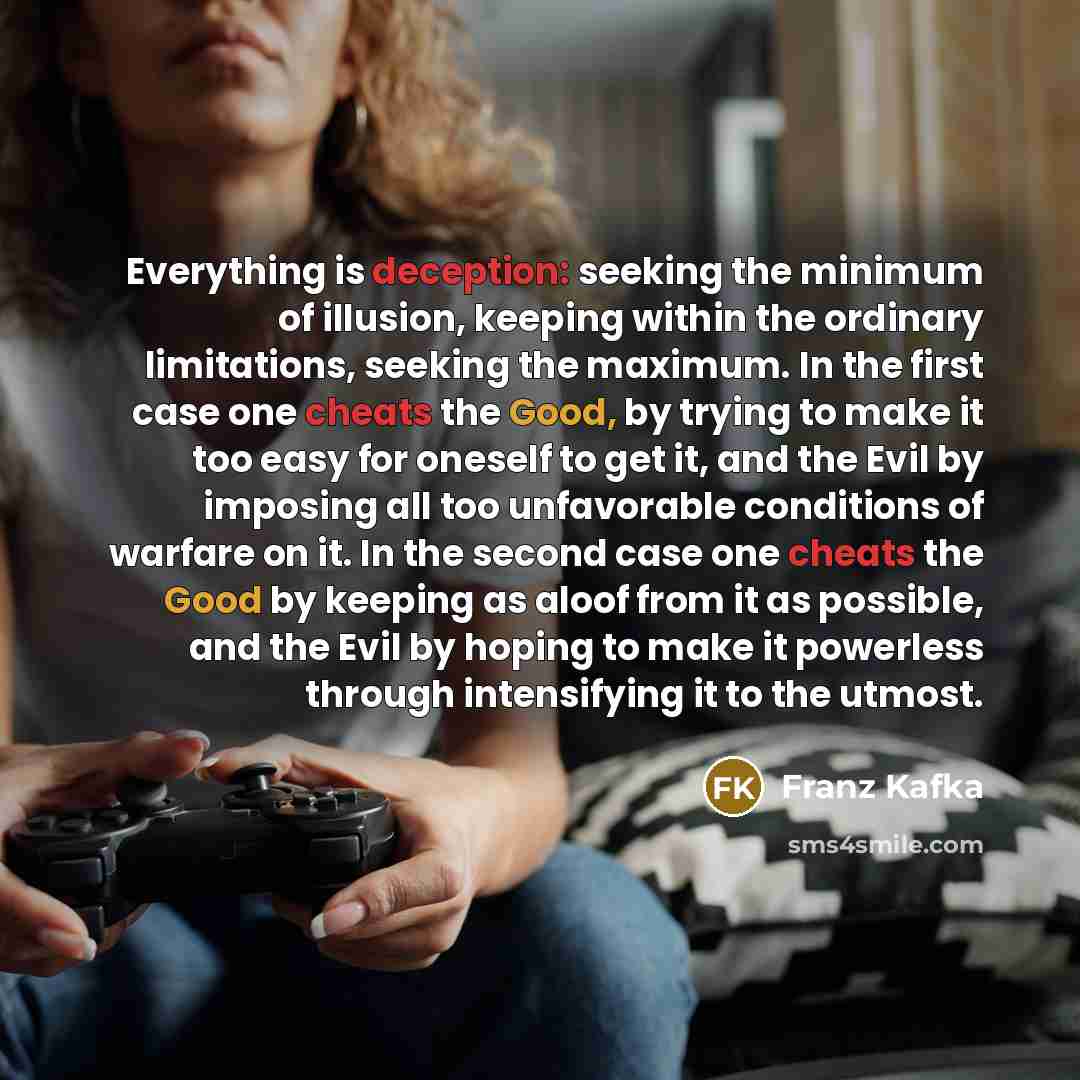 “Everything is deception: seeking the minimum of illusion, keeping within the ordinary limitations, seeking the maximum. In the first case one cheats the Good, by trying to make it too easy for oneself to get it, and the Evil by imposing all too unfavorable conditions of warfare on it. In the…” quote by Franz Kafka