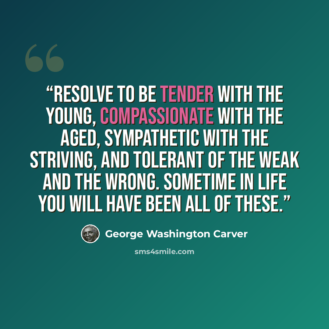 “Resolve to be tender with the young, compassionate with the aged, sympathetic with the striving, and tolerant of the weak and the wrong. Sometime in life you will have been all of these.” quote by George Washington Carver