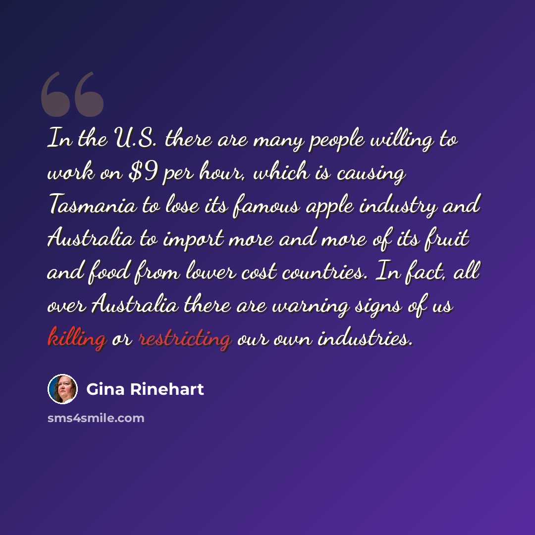 “In the U.S. there are many people willing to work on $9 per hour, which is causing Tasmania to lose its famous apple industry and Australia to import more and more of its fruit and food from lower cost countries. In fact, all over Australia there are warning signs of us killing or restricting our…” quote by Gina Rinehart