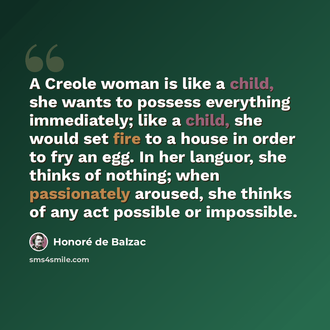 “A Creole woman is like a child, she wants to possess everything immediately; like a child, she would set fire to a house in order to fry an egg. In her languor, she thinks of nothing; when passionately aroused, she thinks of any act possible or impossible.” quote by Honore de Balzac