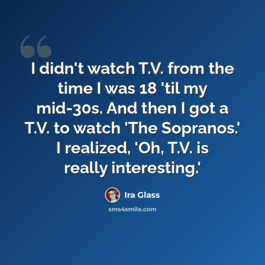 “I didn't watch T.V. from the time I was 18 'til my mid-30s. And then I got a T.V. to watch 'The Sopranos.' I realized, 'Oh, T.V. is really interesting.'” quote by Ira Glass