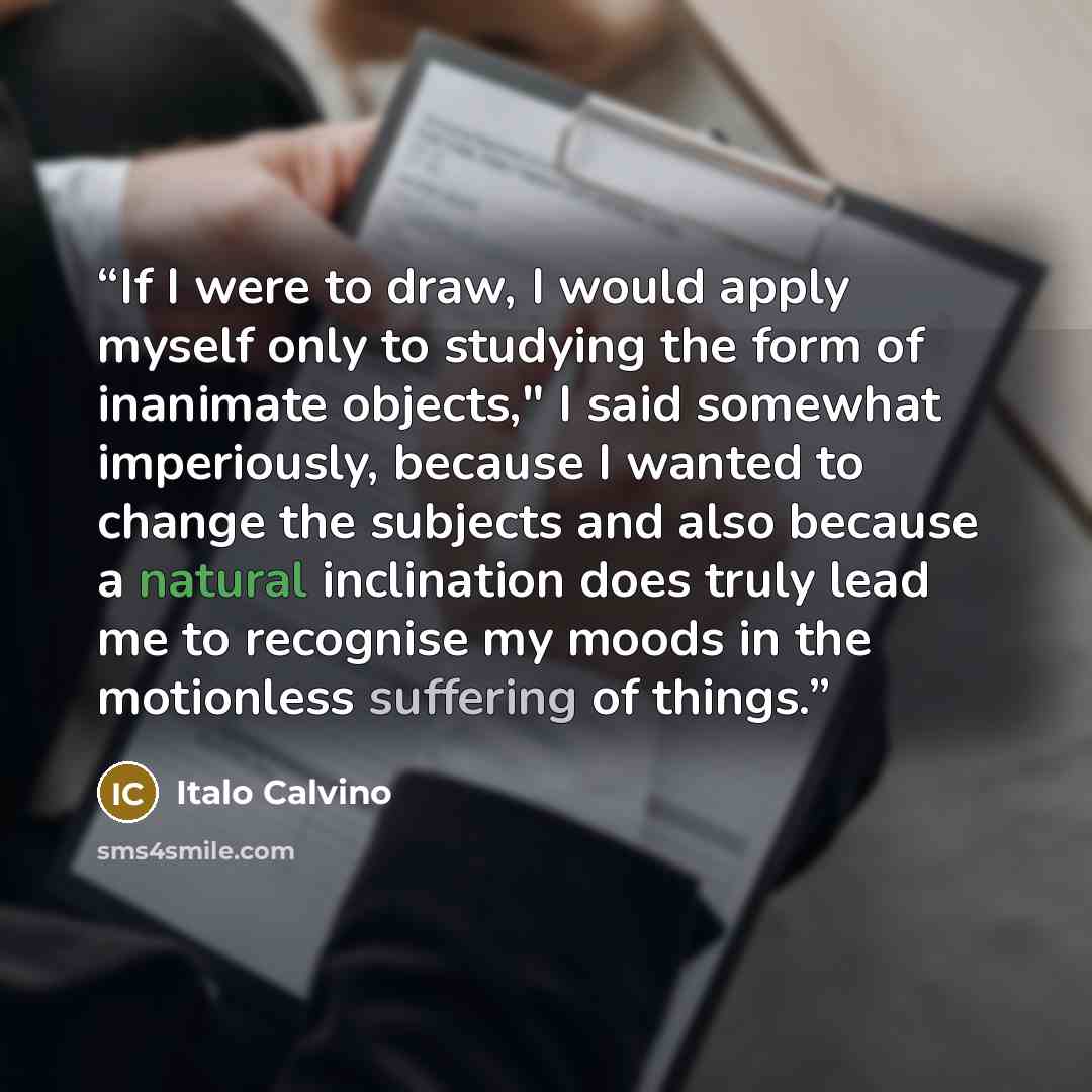 “If I were to draw, I would apply myself only to studying the form of inanimate objects," I said somewhat imperiously, because I wanted to change the subjects and also because a natural inclination does truly lead me to recognise my moods in the motionless suffering of things.” quote by Italo Calvino