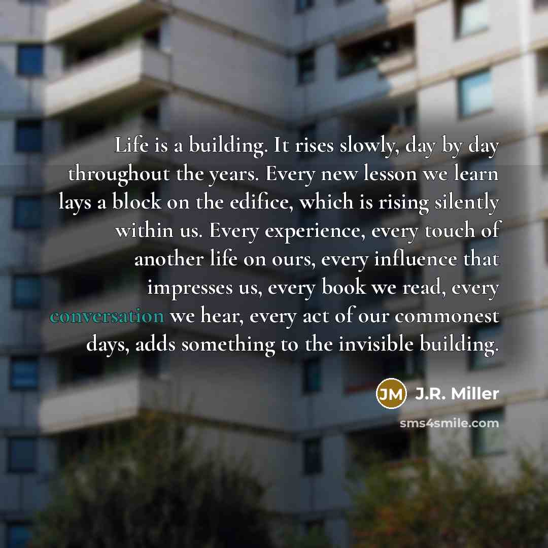“Life is a building. It rises slowly, day by day throughout the years. Every new lesson we learn lays a block on the edifice, which is rising silently within us. Every experience, every touch of another life on ours, every influence that impresses us, every book we read, every conversation we hear…” quote by J.R. Miller
