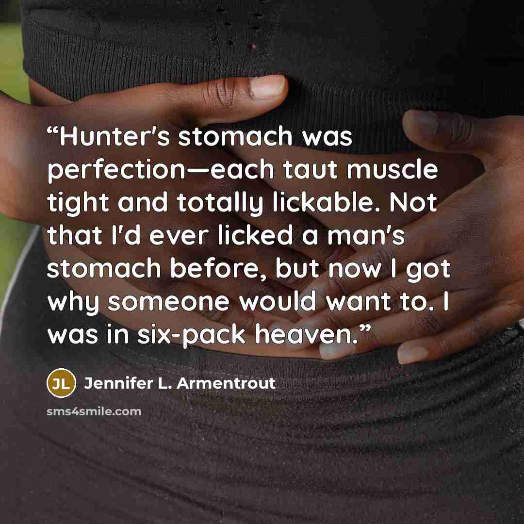 “Hunter's stomach was perfection—each taut muscle tight and totally lickable. Not that I'd ever licked a man's stomach before, but now I got why someone would want to. I was in six-pack heaven.” quote by Jennifer L. Armentrout