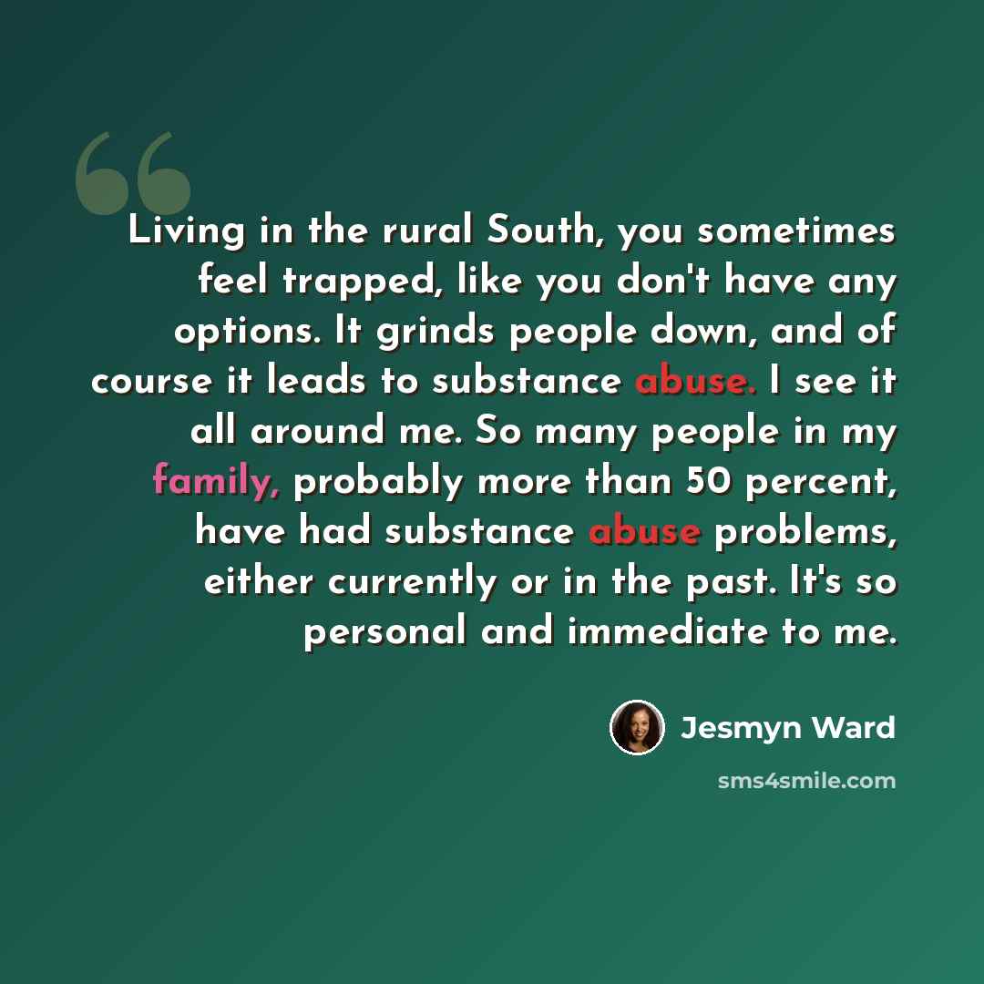 “Living in the rural South, you sometimes feel trapped, like you don't have any options. It grinds people down, and of course it leads to substance abuse. I see it all around me. So many people in my family, probably more than 50 percent, have had substance abuse problems, either currently or in…” quote by Jesmyn Ward