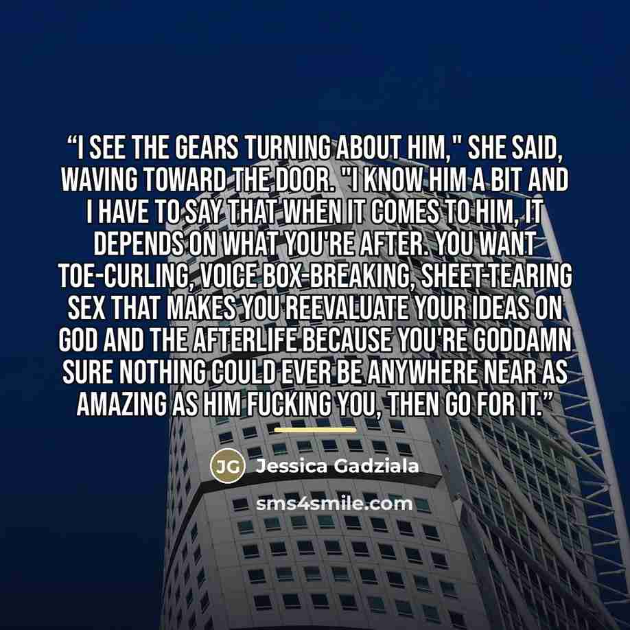 “I see the gears turning about him," she said, waving toward the door. "I know him a bit and I have to say that when it comes to him, it depends on what you're after. You want toe-curling, voice box-breaking, sheet-tearing sex that makes you reevaluate your ideas on God and the afterlife because…” quote by Jessica Gadziala