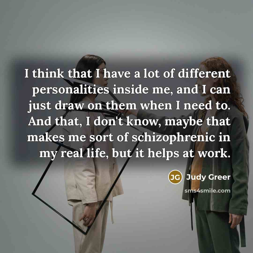 “I think that I have a lot of different personalities inside me, and I can just draw on them when I need to. And that, I don't know, maybe that makes me sort of schizophrenic in my real life, but it helps at work.” quote by Judy Greer
