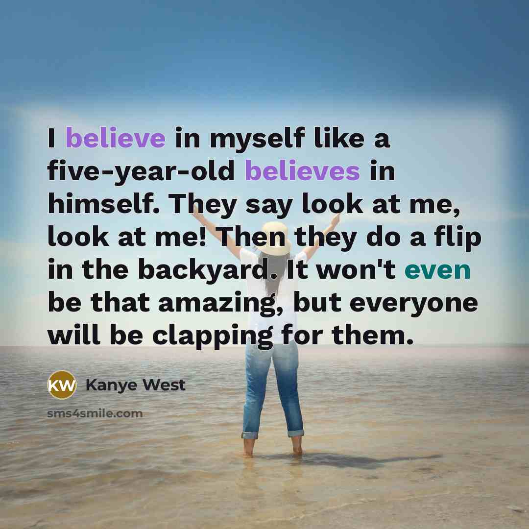 “I believe in myself like a five-year-old believes in himself. They say look at me, look at me! Then they do a flip in the backyard. It won't even be that amazing, but everyone will be clapping for them.” quote by Kanye West
