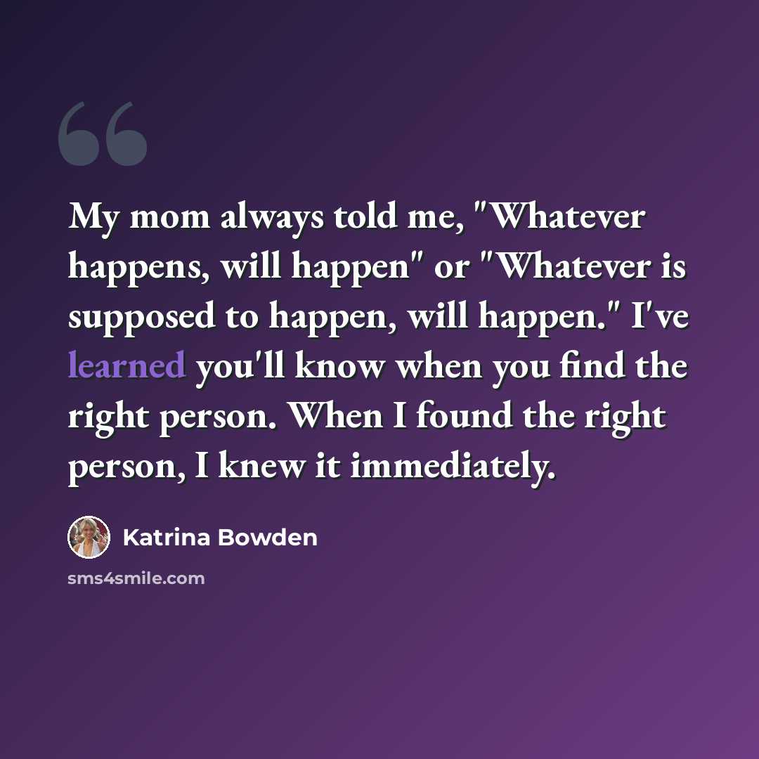 “My mom always told me, "Whatever happens, will happen" or "Whatever is supposed to happen, will happen." I've learned you'll know when you find the right person. When I found the right person, I knew it immediately.” quote by Katrina Bowden