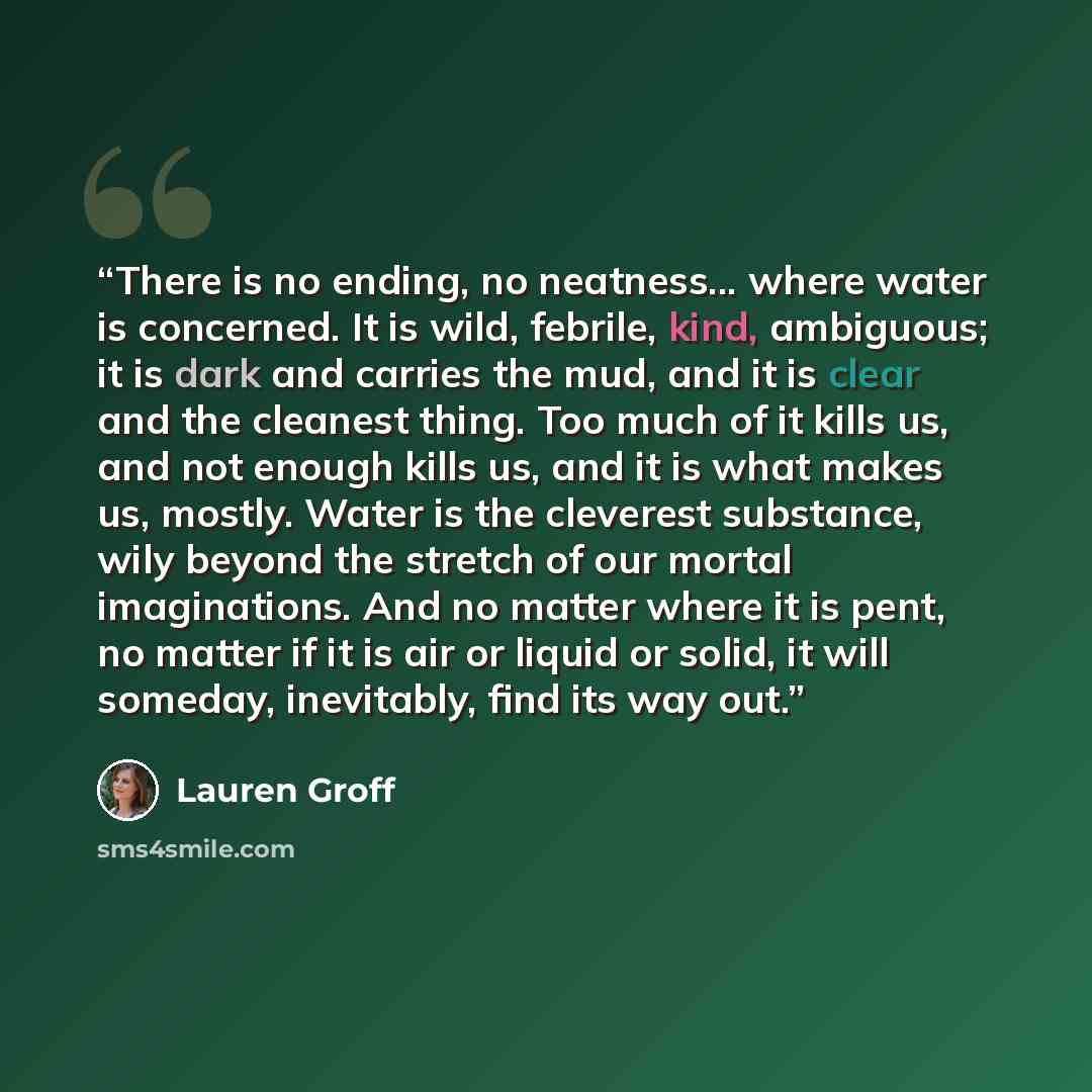 “There is no ending, no neatness... where water is concerned. It is wild, febrile, kind, ambiguous; it is dark and carries the mud, and it is clear and the cleanest thing. Too much of it kills us, and not enough kills us, and it is what makes us, mostly. Water is the cleverest substance, wily…” quote by Lauren Groff
