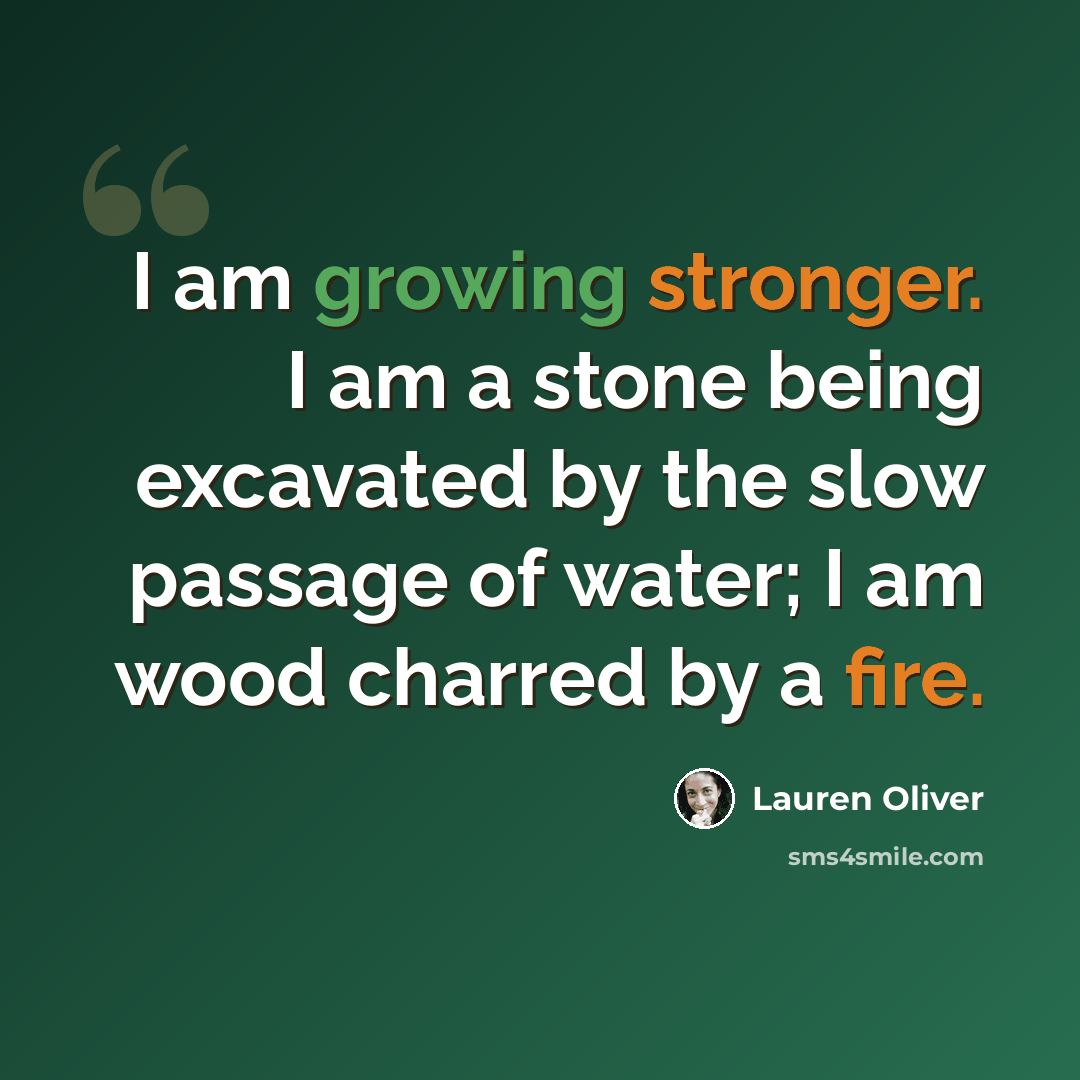 “I am growing stronger. I am a stone being excavated by the slow passage of water; I am wood charred by a fire.” quote by Lauren Oliver