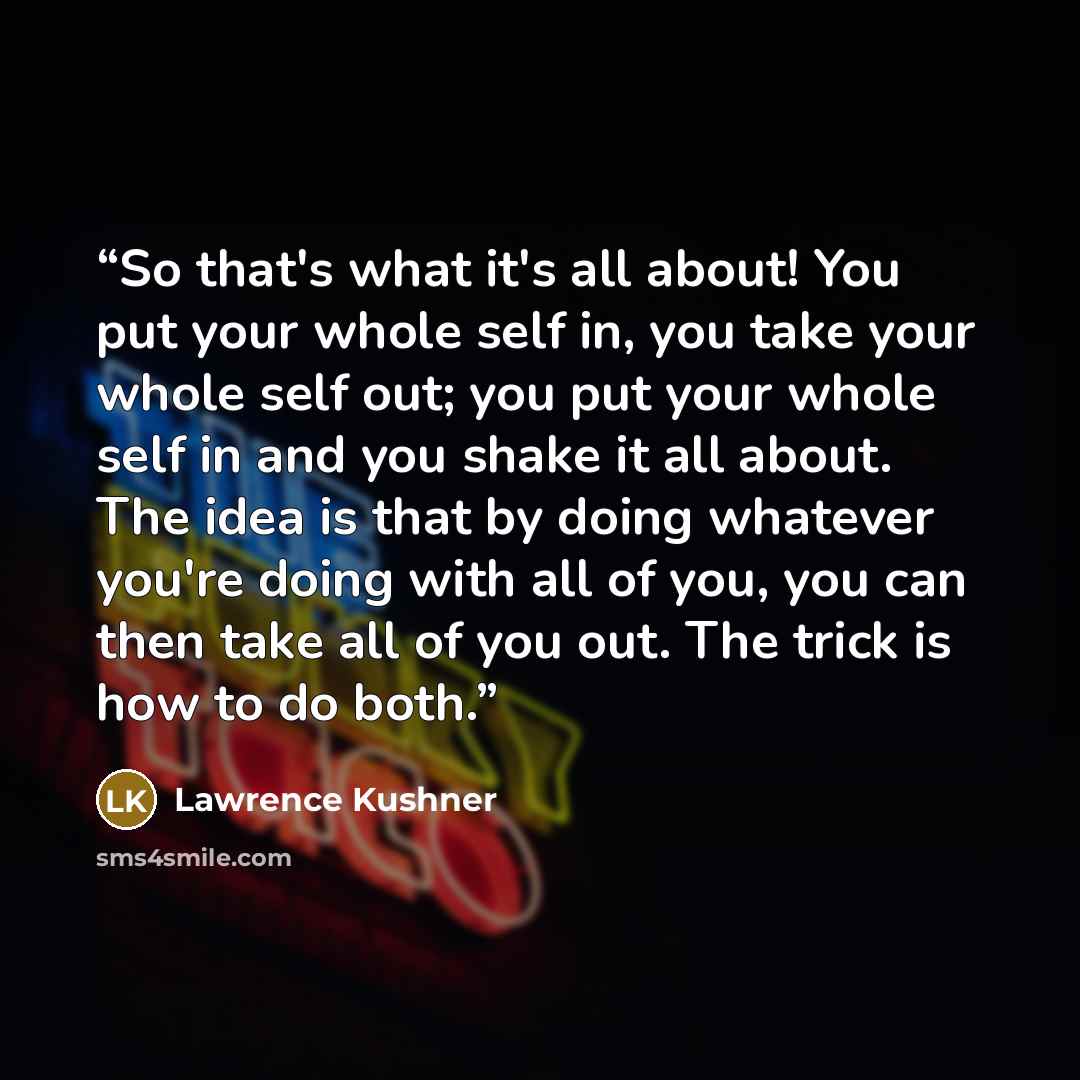 “So that's what it's all about! You put your whole self in, you take your whole self out; you put your whole self in and you shake it all about. The idea is that by doing whatever you're doing with all of you, you can then take all of you out. The trick is how to do both.” quote by Lawrence Kushner