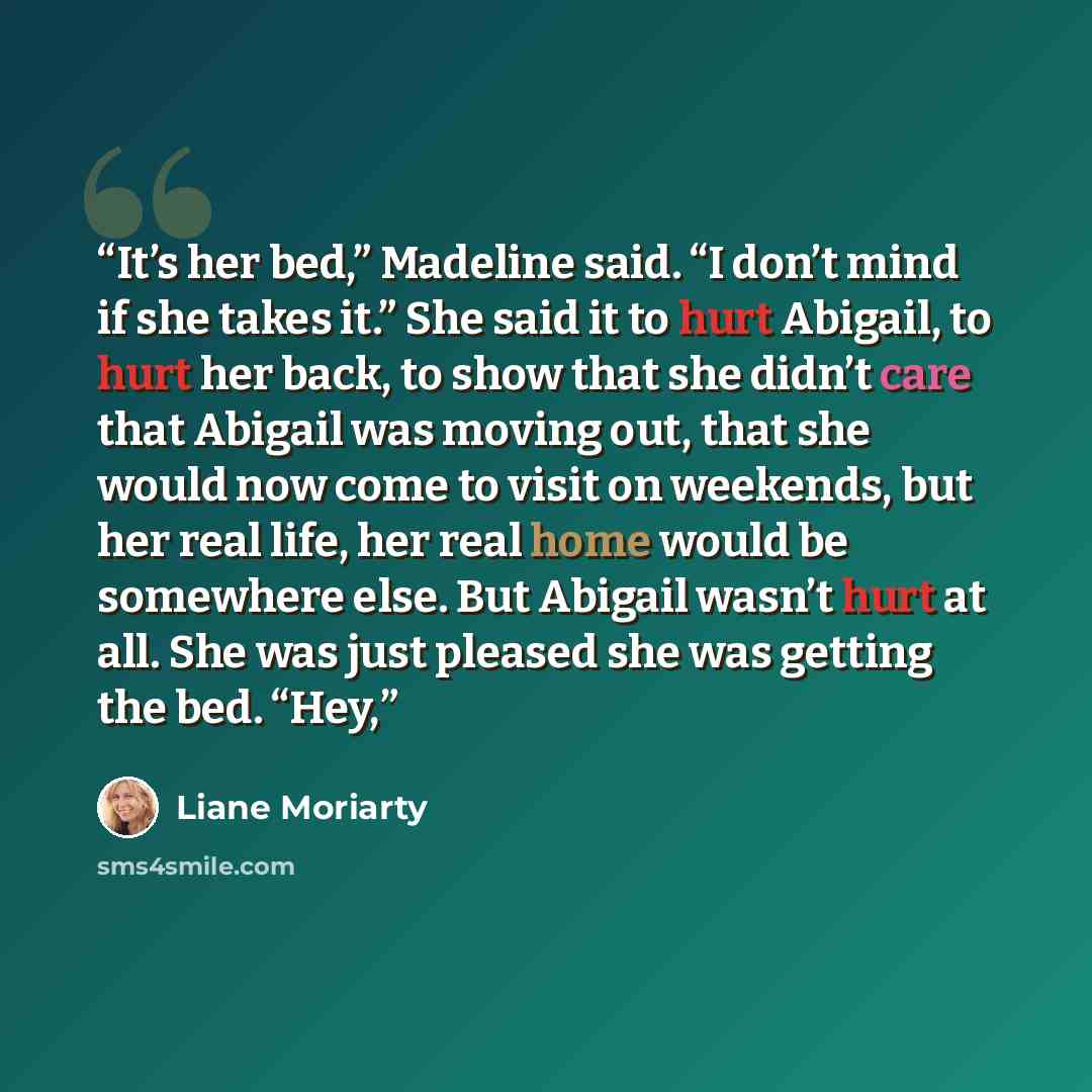 “It’s her bed,” Madeline said. “I don’t mind if she takes it.” She said it to hurt Abigail, to hurt her back, to show that she didn’t care that Abigail was moving out, that she would now come to visit on weekends, but her real life, her real home would be somewhere else. But Abigail wasn’t hurt at…” quote by Liane Moriarty