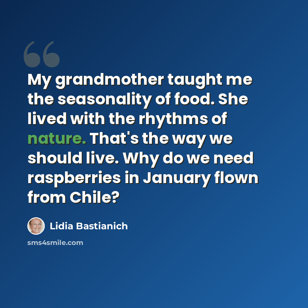 “My grandmother taught me the seasonality of food. She lived with the rhythms of nature. That's the way we should live. Why do we need raspberries in January flown from Chile?” quote by Lidia Bastianich