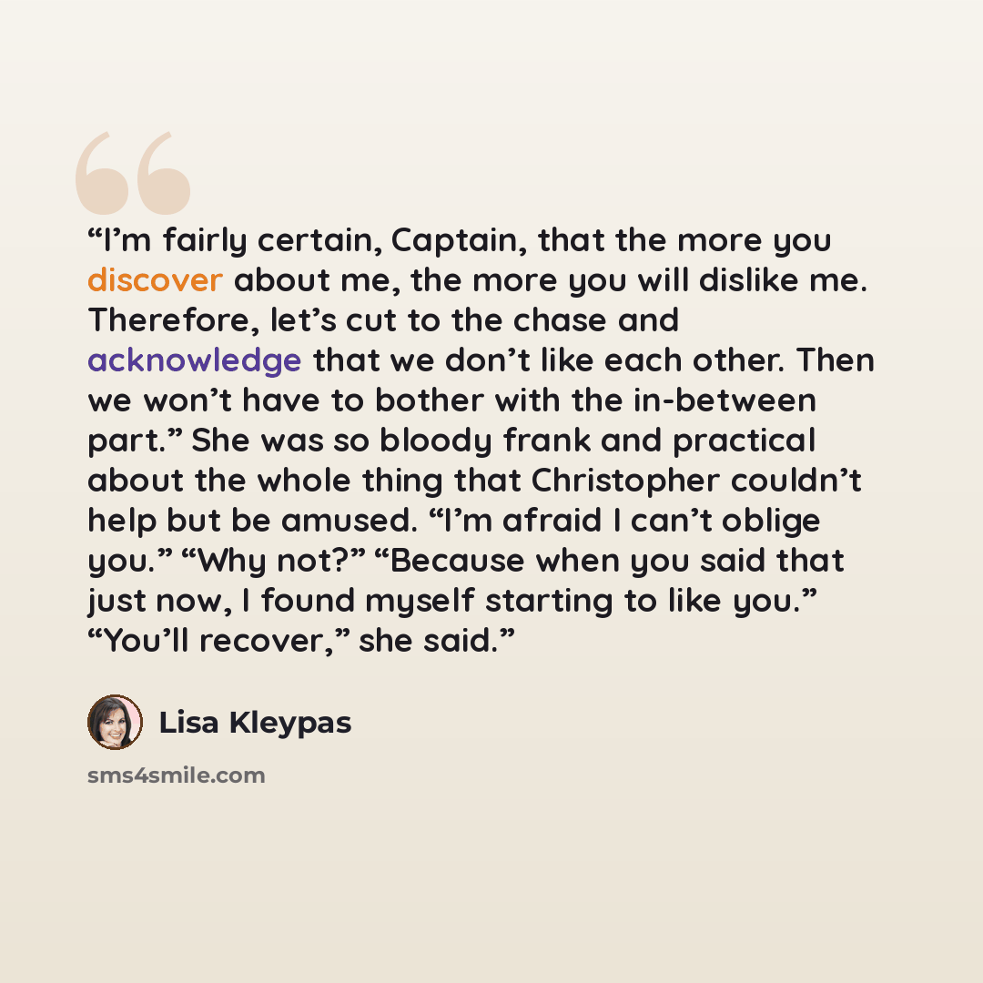 “I’m fairly certain, Captain, that the more you discover about me, the more you will dislike me. Therefore, let’s cut to the chase and acknowledge that we don’t like each other. Then we won’t have to bother with the in-between part.” She was so bloody frank and practical about the whole thing that…” quote by Lisa Kleypas