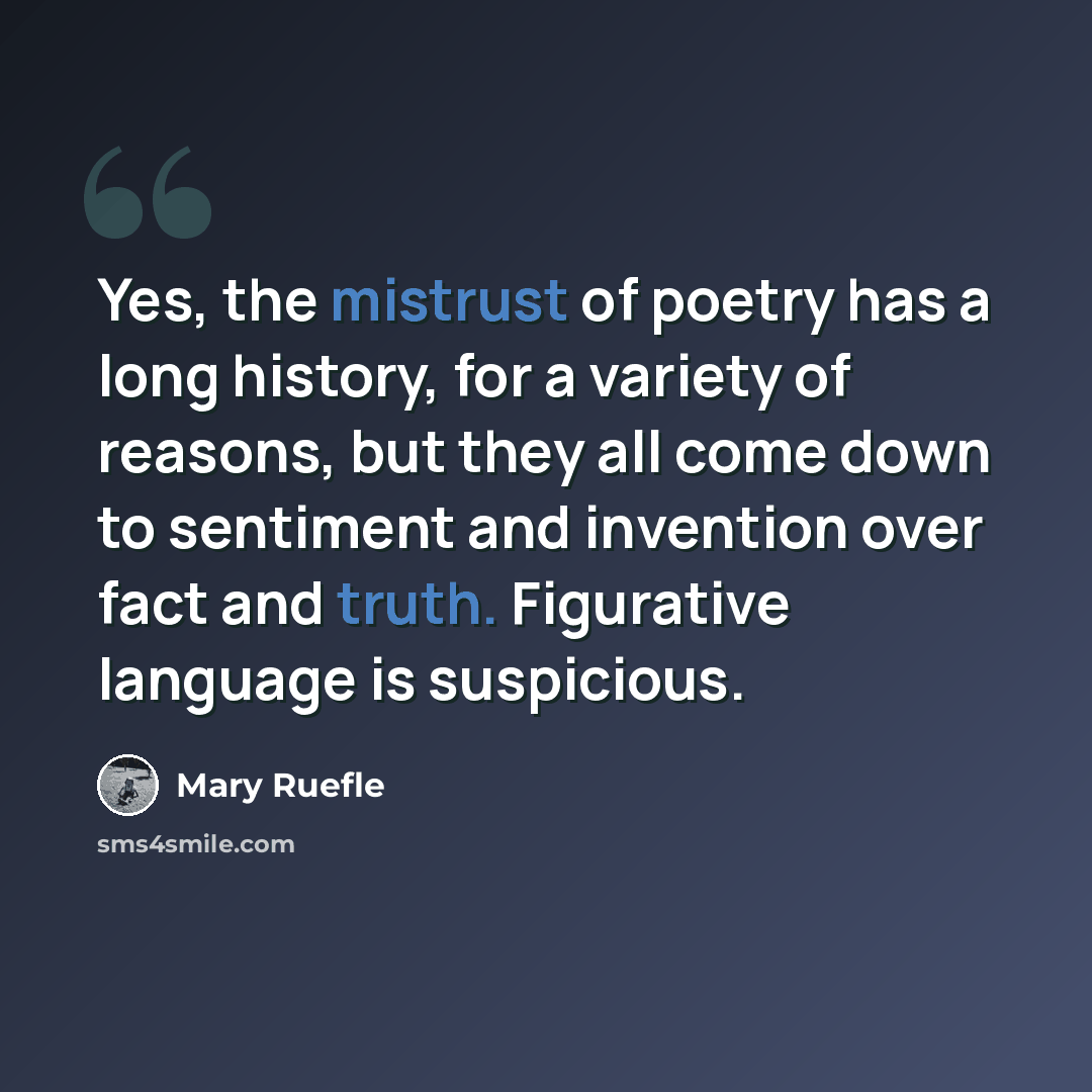 “Yes, the mistrust of poetry has a long history, for a variety of reasons, but they all come down to sentiment and invention over fact and truth. Figurative language is suspicious.” quote by Mary Ruefle