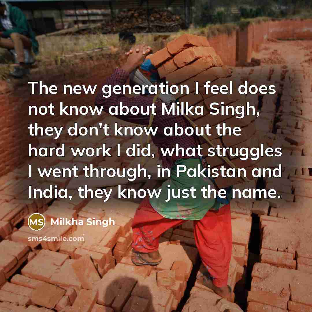“The new generation I feel does not know about Milka Singh, they don't know about the hard work I did, what struggles I went through, in Pakistan and India, they know just the name.” quote by Milkha Singh