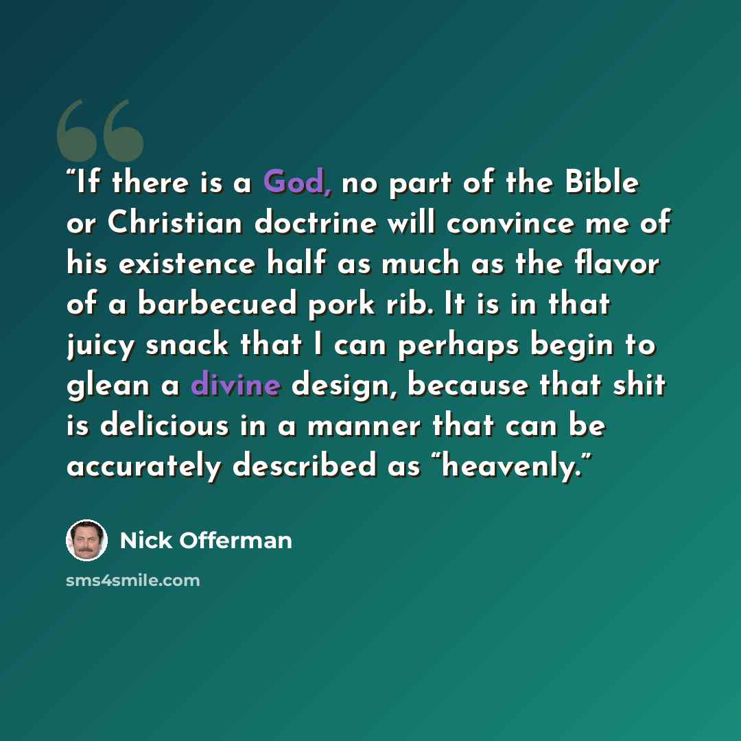 “If there is a God, no part of the Bible or Christian doctrine will convince me of his existence half as much as the flavor of a barbecued pork rib. It is in that juicy snack that I can perhaps begin to glean a divine design, because that shit is delicious in a manner that can be accurately…” quote by Nick Offerman