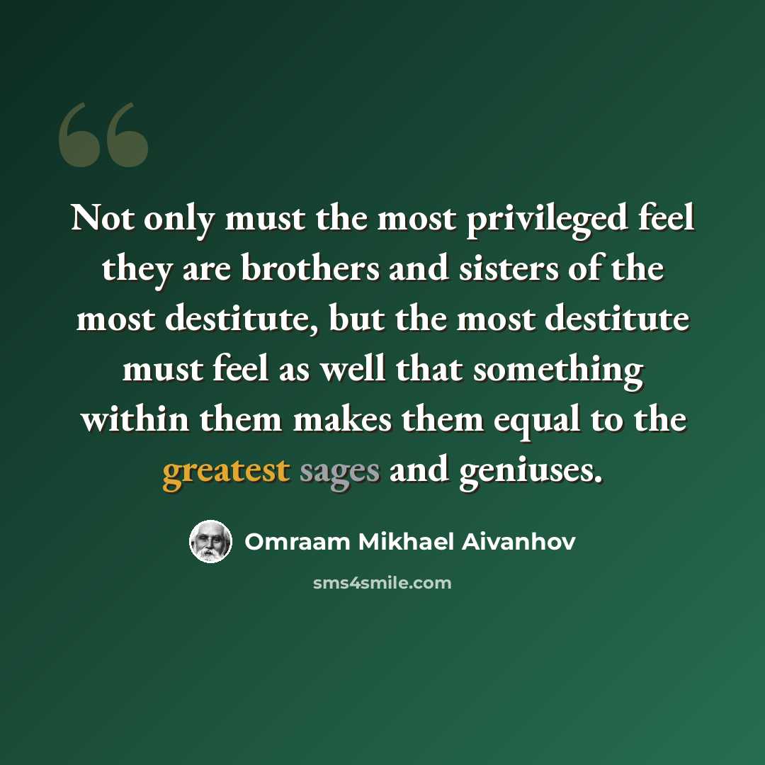 “Not only must the most privileged feel they are brothers and sisters of the most destitute, but the most destitute must feel as well that something within them makes them equal to the greatest sages and geniuses.” quote by Omraam Mikhael Aivanhov