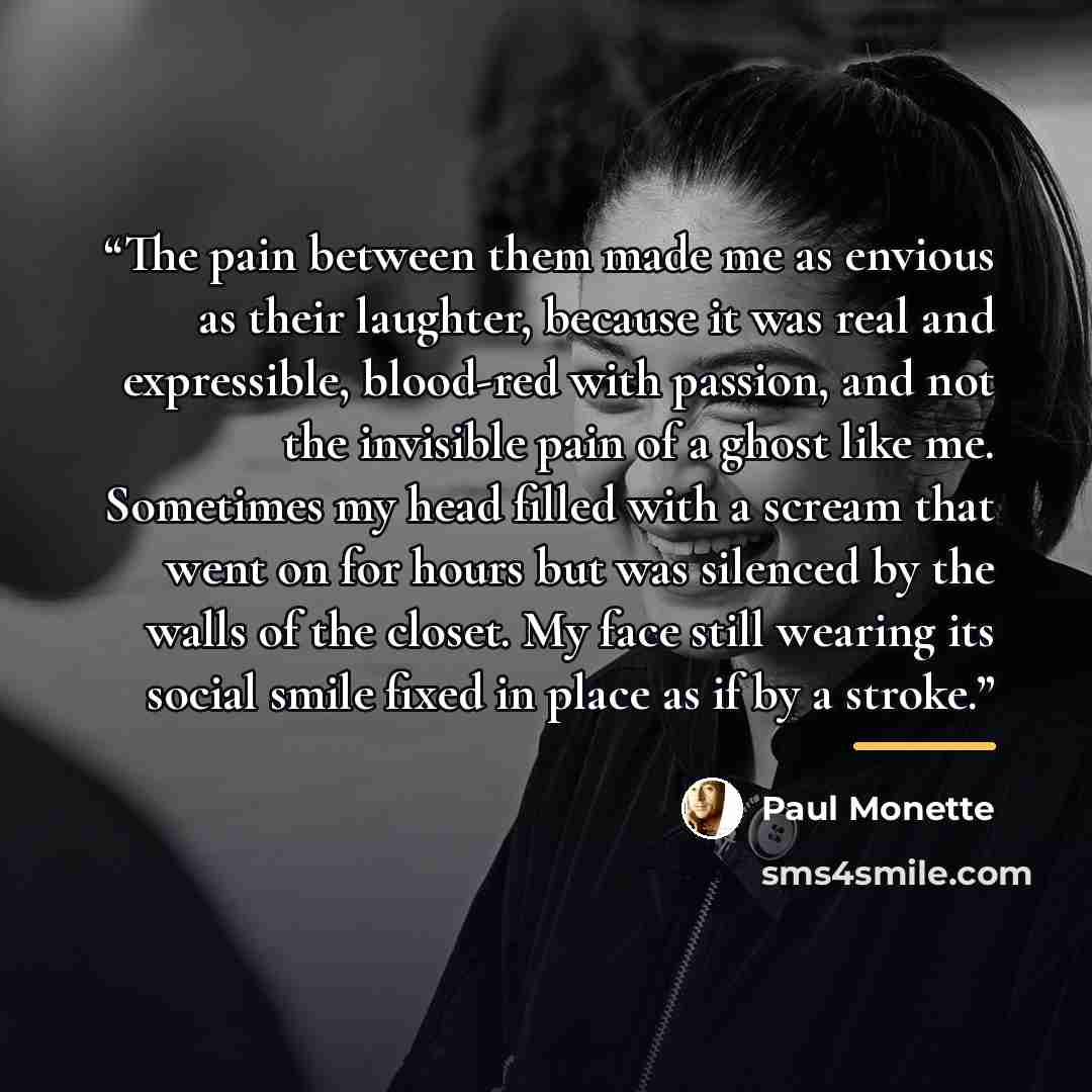 “The pain between them made me as envious as their laughter, because it was real and expressible, blood-red with passion, and not the invisible pain of a ghost like me. Sometimes my head filled with a scream that went on for hours but was silenced by the walls of the closet. My face still wearing…” quote by Paul Monette