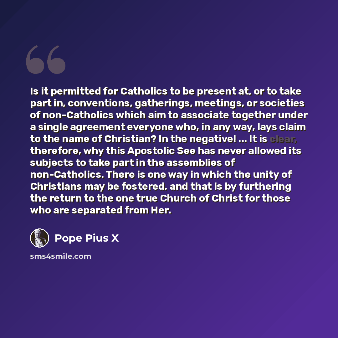 “Is it permitted for Catholics to be present at, or to take part in, conventions, gatherings, meetings, or societies of non-Catholics which aim to associate together under a single agreement everyone who, in any way, lays claim to the name of Christian? In the negative! ... It is clear, therefore…” quote by Pope Pius X