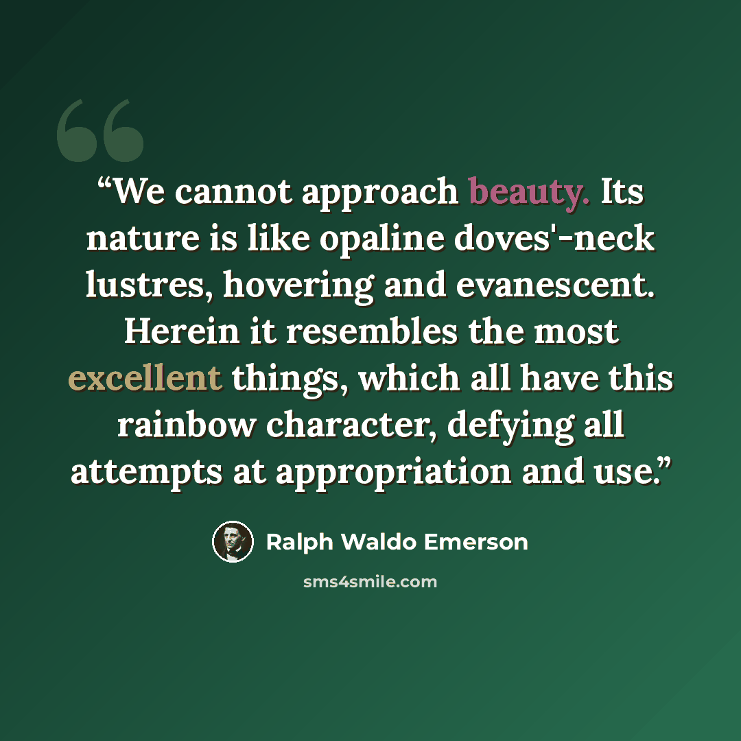 “We cannot approach beauty. Its nature is like opaline doves'-neck lustres, hovering and evanescent. Herein it resembles the most excellent things, which all have this rainbow character, defying all attempts at appropriation and use.” quote by Ralph Waldo Emerson