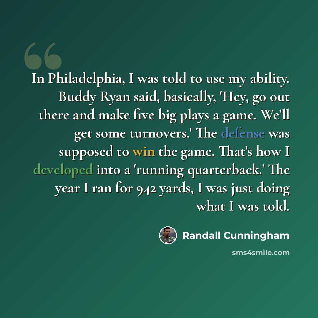 “In Philadelphia, I was told to use my ability. Buddy Ryan said, basically, 'Hey, go out there and make five big plays a game. We'll get some turnovers.' The defense was supposed to win the game. That's how I developed into a 'running quarterback.' The year I ran for 942 yards, I was just doing…” quote by Randall Cunningham