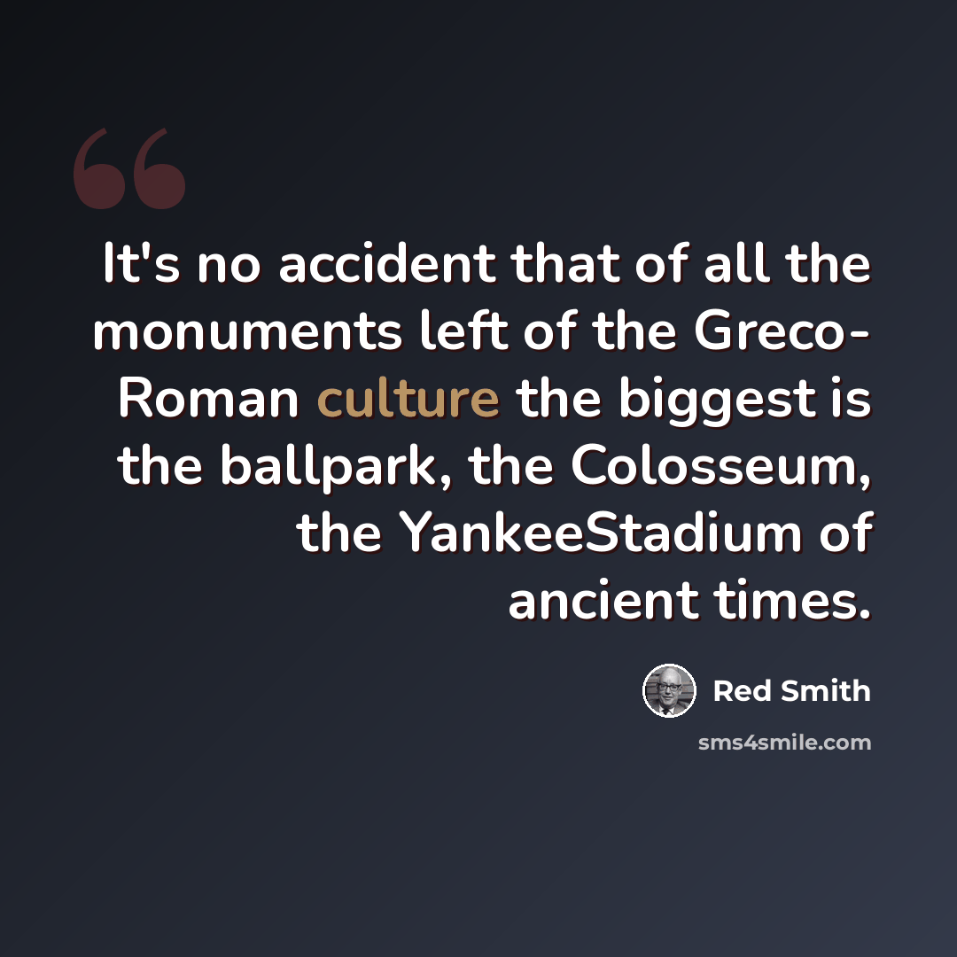 “It's no accident that of all the monuments left of the Greco- Roman culture the biggest is the ballpark, the Colosseum, the YankeeStadium of ancient times.” quote by Red Smith