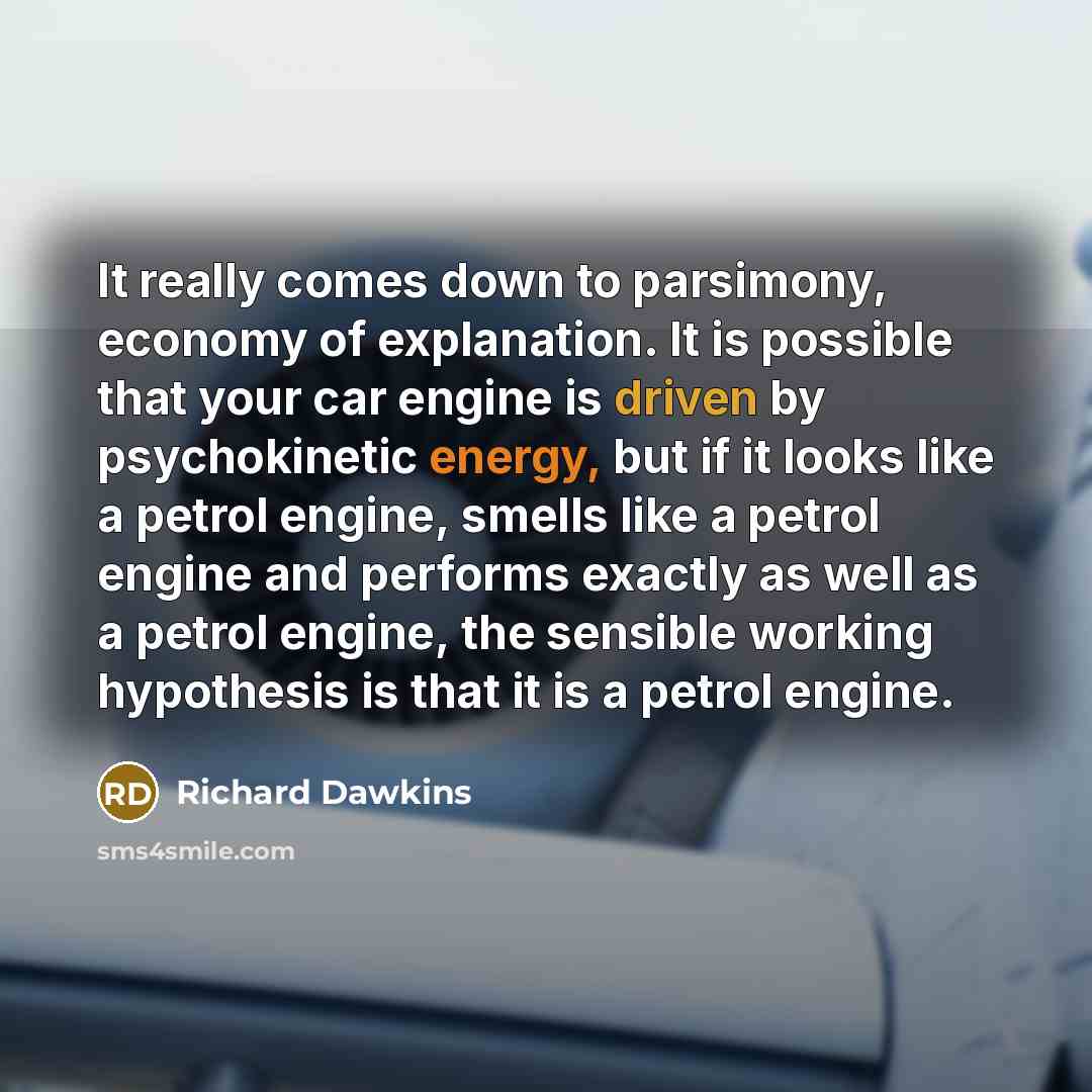 “It really comes down to parsimony, economy of explanation. It is possible that your car engine is driven by psychokinetic energy, but if it looks like a petrol engine, smells like a petrol engine and performs exactly as well as a petrol engine, the sensible working hypothesis is that it is a…” quote by Richard Dawkins