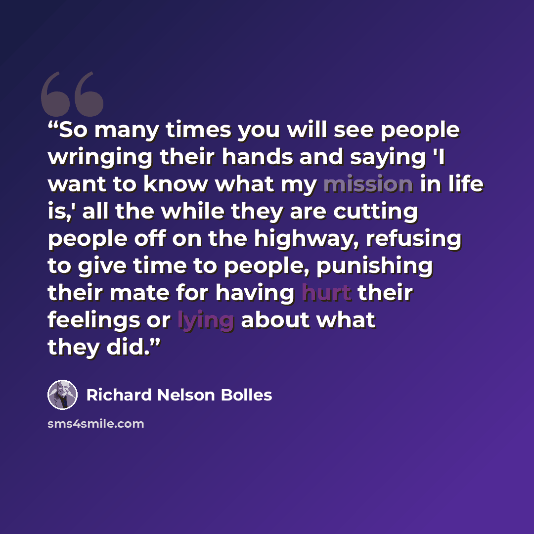 “So many times you will see people wringing their hands and saying 'I want to know what my mission in life is,' all the while they are cutting people off on the highway, refusing to give time to people, punishing their mate for having hurt their feelings or lying about what they did.” quote by Richard Nelson Bolles