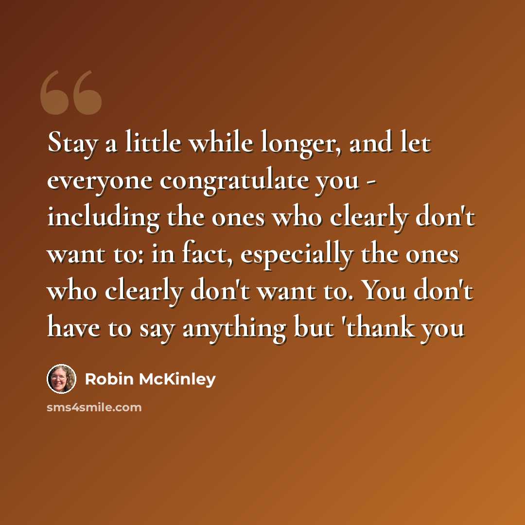 “Stay a little while longer, and let everyone congratulate you - including the ones who clearly don't want to: in fact, especially the ones who clearly don't want to. You don't have to say anything but 'thank you” quote by Robin McKinley