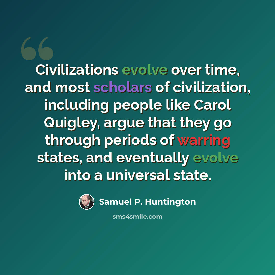 “Civilizations evolve over time, and most scholars of civilization, including people like Carol Quigley, argue that they go through periods of warring states, and eventually evolve into a universal state.” quote by Samuel P. Huntington